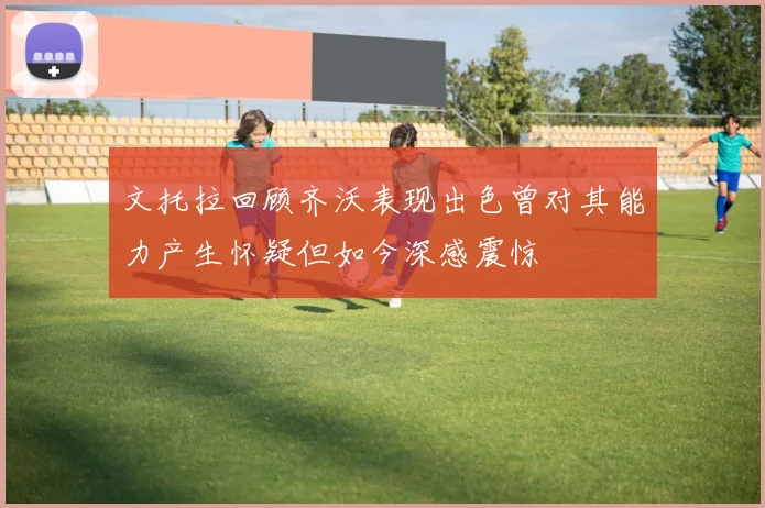 文托拉回顾齐沃表现出色曾对其能力产生怀疑但如今深感震惊