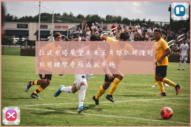 拉波尔塔展望未来五年球队辉煌时刻将继续夺冠成就卓越