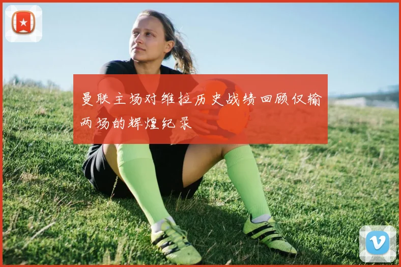 曼联主场对维拉历史战绩回顾仅输两场的辉煌纪录