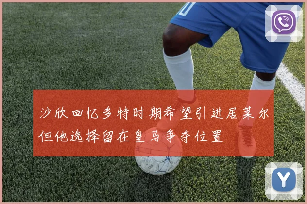 沙欣回忆多特时期希望引进居莱尔但他选择留在皇马争夺位置