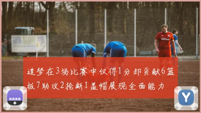 追梦在3场比赛中仅得1分却贡献6篮板7助攻2抢断1盖帽展现全面能力