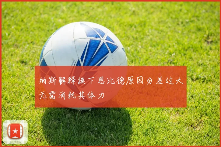 纳斯解释换下恩比德原因分差过大无需消耗其体力