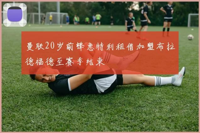 曼联20岁前锋惠特利租借加盟布拉德福德至赛季结束