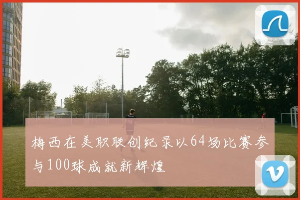 梅西在美职联创纪录以64场比赛参与100球成就新辉煌