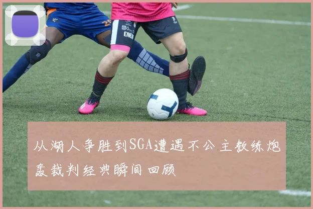 从湖人争胜到SGA遭遇不公主教练炮轰裁判经典瞬间回顾