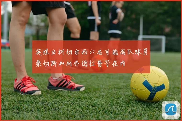 英媒分析切尔西六名可能离队球员桑切斯加纳乔德拉普等在内