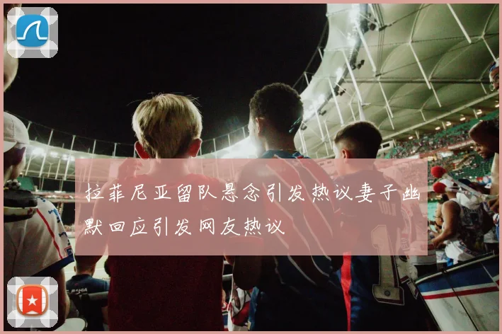 拉菲尼亚留队悬念引发热议妻子幽默回应引发网友热议