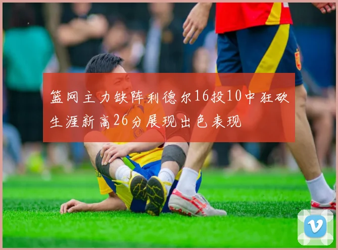 篮网主力缺阵利德尔16投10中狂砍生涯新高26分展现出色表现